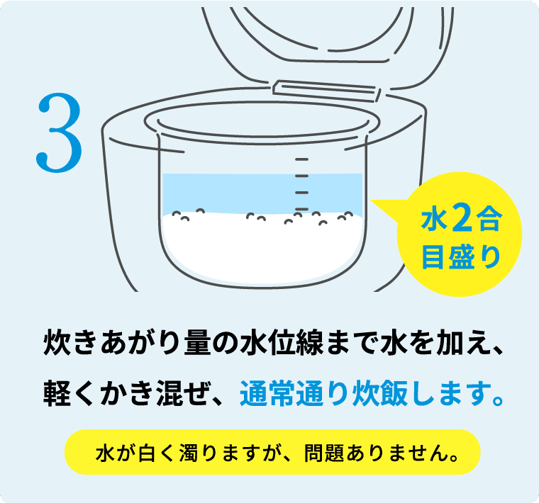 炊きあがり量の水位線まで水を加え、軽くかき混ぜ、通常通り炊飯します。 水が白く濁りますが、問題ありません。