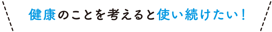 健康のことを考えると使い続けたい！