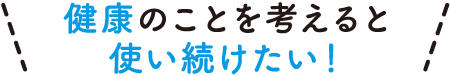 健康のことを考えると使い続けたい！